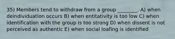 35) Members tend to withdraw from a group ________. A) when deindividuation occurs B) when entitativity is too low C) when identification with the group is too strong D) when dissent is not perceived as authentic E) when social loafing is identified