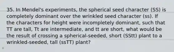 35. In Mendel's experiments, the spherical seed character (SS) is completely dominant over the wrinkled seed character (ss). If the characters for height were incompletely dominant, such that TT are tall, Tt are intermediate, and tt are short, what would be the result of crossing a spherical-seeded, short (SStt) plant to a wrinkled-seeded, tall (ssTT) plant?