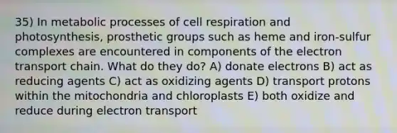 35) In metabolic processes of cell respiration and photosynthesis, prosthetic groups such as heme and iron-sulfur complexes are encountered in components of <a href='https://www.questionai.com/knowledge/k57oGBr0HP-the-electron-transport-chain' class='anchor-knowledge'>the electron transport chain</a>. What do they do? A) donate electrons B) act as reducing agents C) act as oxidizing agents D) transport protons within the mitochondria and chloroplasts E) both oxidize and reduce during electron transport