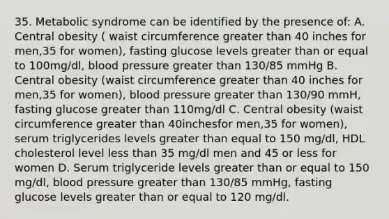 35. Metabolic syndrome can be identified by the presence of: A. Central obesity ( waist circumference greater than 40 inches for men,35 for women), fasting glucose levels greater than or equal to 100mg/dl, blood pressure greater than 130/85 mmHg B. Central obesity (waist circumference greater than 40 inches for men,35 for women), blood pressure greater than 130/90 mmH, fasting glucose greater than 110mg/dl C. Central obesity (waist circumference greater than 40inchesfor men,35 for women), serum triglycerides levels greater than equal to 150 mg/dl, HDL cholesterol level less than 35 mg/dl men and 45 or less for women D. Serum triglyceride levels greater than or equal to 150 mg/dl, blood pressure greater than 130/85 mmHg, fasting glucose levels greater than or equal to 120 mg/dl.