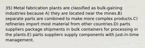 35) Metal fabrication plants are classified as bulk-gaining industries because A) they are located near the mines.B) separate parts are combined to make more complex products.C) refineries import most material from other countries.D) parts suppliers package shipments in bulk containers for processing in the plants.E) parts suppliers supply components with just-in-time management.