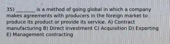 35) ________ is a method of going global in which a company makes agreements with producers in the foreign market to produce its product or provide its service. A) Contract manufacturing B) Direct investment C) Acquisition D) Exporting E) Management contracting