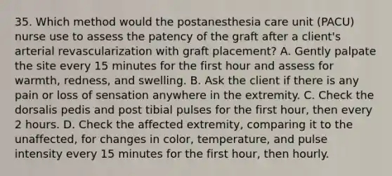 35. Which method would the postanesthesia care unit (PACU) nurse use to assess the patency of the graft after a client's arterial revascularization with graft placement? A. Gently palpate the site every 15 minutes for the first hour and assess for warmth, redness, and swelling. B. Ask the client if there is any pain or loss of sensation anywhere in the extremity. C. Check the dorsalis pedis and post tibial pulses for the first hour, then every 2 hours. D. Check the affected extremity, comparing it to the unaffected, for changes in color, temperature, and pulse intensity every 15 minutes for the first hour, then hourly.