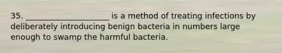 35. _____________________ is a method of treating infections by deliberately introducing benign bacteria in numbers large enough to swamp the harmful bacteria.