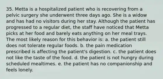 35. Metta is a hospitalized patient who is recovering from a pelvic surgery she underwent three days ago. She is a widow and has had no visitors during her stay. Although the patient has progressed to a regular diet, the staff have noticed that Metta picks at her food and barely eats anything on her meal trays. The most likely reason for this behavior is: a. the patient still does not tolerate regular foods. b. the pain medication prescribed is affecting the patient's digestion. c. the patient does not like the taste of the food. d. the patient is not hungry during scheduled mealtimes. e. the patient has no companionship and feels lonely.