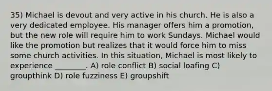 35) Michael is devout and very active in his church. He is also a very dedicated employee. His manager offers him a promotion, but the new role will require him to work Sundays. Michael would like the promotion but realizes that it would force him to miss some church activities. In this situation, Michael is most likely to experience ________. A) role conflict B) social loafing C) groupthink D) role fuzziness E) groupshift