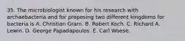 35. The microbiologist known for his research with archaebacteria and for proposing two different kingdoms for bacteria is A. Christian Gram. B. Robert Koch. C. Richard A. Lewin. D. George Papadapoulos. E. Carl Woese.