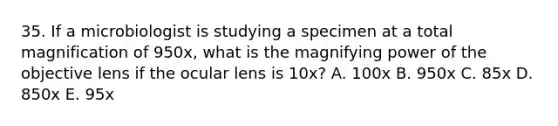 35. If a microbiologist is studying a specimen at a total magnification of 950x, what is the magnifying power of the objective lens if the ocular lens is 10x? A. 100x B. 950x C. 85x D. 850x E. 95x