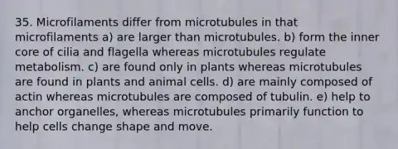 35. Microfilaments differ from microtubules in that microfilaments a) are larger than microtubules. b) form the inner core of cilia and flagella whereas microtubules regulate metabolism. c) are found only in plants whereas microtubules are found in plants and animal cells. d) are mainly composed of actin whereas microtubules are composed of tubulin. e) help to anchor organelles, whereas microtubules primarily function to help cells change shape and move.