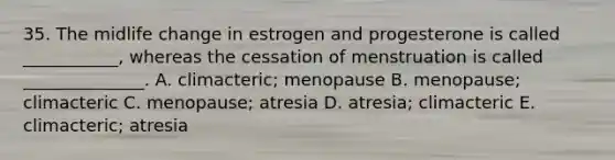 35. The midlife change in estrogen and progesterone is called ___________, whereas the cessation of menstruation is called ______________. A. climacteric; menopause B. menopause; climacteric C. menopause; atresia D. atresia; climacteric E. climacteric; atresia