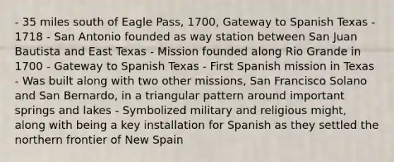 - 35 miles south of Eagle Pass, 1700, Gateway to Spanish Texas - 1718 - San Antonio founded as way station between San Juan Bautista and East Texas - Mission founded along Rio Grande in 1700 - Gateway to Spanish Texas - First Spanish mission in Texas - Was built along with two other missions, San Francisco Solano and San Bernardo, in a triangular pattern around important springs and lakes - Symbolized military and religious might, along with being a key installation for Spanish as they settled the northern frontier of New Spain