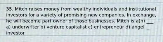 35. Mitch raises money from wealthy individuals and institutional investors for a variety of promising new companies. In exchange, he will become part owner of those businesses. Mitch is a(n) ___. a) underwriter b) venture capitalist c) entrepreneur d) angel investor