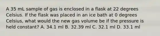 A 35 mL sample of gas is enclosed in a flask at 22 degrees Celsius. If the flask was placed in an ice bath at 0 degrees Celsius, what would the new gas volume be if the pressure is held constant? A. 34.1 ml B. 32.39 ml C. 32.1 ml D. 33.1 ml