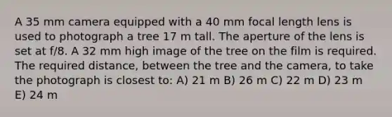 A 35 mm camera equipped with a 40 mm focal length lens is used to photograph a tree 17 m tall. The aperture of the lens is set at f/8. A 32 mm high image of the tree on the film is required. The required distance, between the tree and the camera, to take the photograph is closest to: A) 21 m B) 26 m C) 22 m D) 23 m E) 24 m