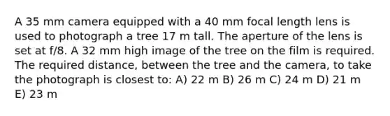 A 35 mm camera equipped with a 40 mm focal length lens is used to photograph a tree 17 m tall. The aperture of the lens is set at f/8. A 32 mm high image of the tree on the film is required. The required distance, between the tree and the camera, to take the photograph is closest to: A) 22 m B) 26 m C) 24 m D) 21 m E) 23 m