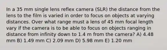 In a 35 mm single lens reflex camera (SLR) the distance from the lens to the film is varied in order to focus on objects at varying distances. Over what range must a lens of 45 mm focal length vary if the camera is to be able to focus on objects ranging in distance from infinity down to 1.4 m from the camera? A) 4.48 mm B) 1.49 mm C) 2.09 mm D) 5.98 mm E) 1.20 mm