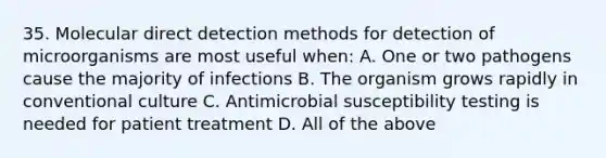 35. Molecular direct detection methods for detection of microorganisms are most useful when: A. One or two pathogens cause the majority of infections B. The organism grows rapidly in conventional culture C. Antimicrobial susceptibility testing is needed for patient treatment D. All of the above