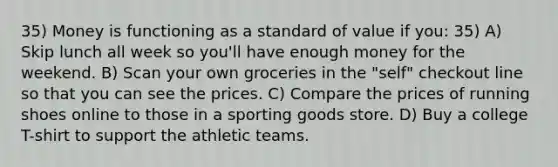 35) Money is functioning as a standard of value if you: 35) A) Skip lunch all week so you'll have enough money for the weekend. B) Scan your own groceries in the "self" checkout line so that you can see the prices. C) Compare the prices of running shoes online to those in a sporting goods store. D) Buy a college T-shirt to support the athletic teams.