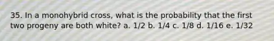 35. In a monohybrid cross, what is the probability that the first two progeny are both white? a. 1/2 b. 1/4 c. 1/8 d. 1/16 e. 1/32