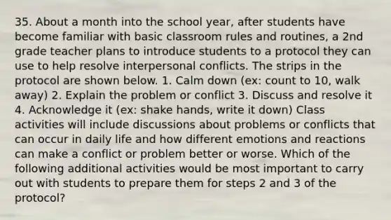 35. About a month into the school year, after students have become familiar with basic classroom rules and routines, a 2nd grade teacher plans to introduce students to a protocol they can use to help resolve interpersonal conflicts. The strips in the protocol are shown below. 1. Calm down (ex: count to 10, walk away) 2. Explain the problem or conflict 3. Discuss and resolve it 4. Acknowledge it (ex: shake hands, write it down) Class activities will include discussions about problems or conflicts that can occur in daily life and how different emotions and reactions can make a conflict or problem better or worse. Which of the following additional activities would be most important to carry out with students to prepare them for steps 2 and 3 of the protocol?