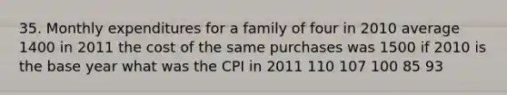 35. Monthly expenditures for a family of four in 2010 average 1400 in 2011 the cost of the same purchases was 1500 if 2010 is the base year what was the CPI in 2011 110 107 100 85 93