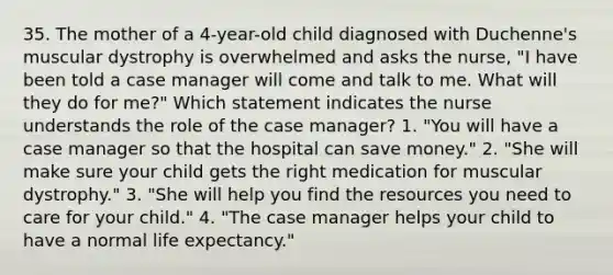 35. The mother of a 4-year-old child diagnosed with Duchenne's muscular dystrophy is overwhelmed and asks the nurse, "I have been told a case manager will come and talk to me. What will they do for me?" Which statement indicates the nurse understands the role of the case manager? 1. "You will have a case manager so that the hospital can save money." 2. "She will make sure your child gets the right medication for muscular dystrophy." 3. "She will help you find the resources you need to care for your child." 4. "The case manager helps your child to have a normal life expectancy."