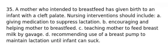 35. A mother who intended to breastfeed has given birth to an infant with a cleft palate. Nursing interventions should include: a. giving medication to suppress lactation. b. encouraging and helping mother to breastfeed. c. teaching mother to feed breast milk by gavage. d. recommending use of a breast pump to maintain lactation until infant can suck.