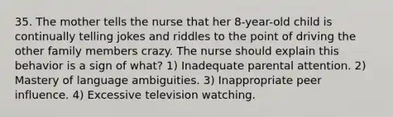 35. The mother tells the nurse that her 8-year-old child is continually telling jokes and riddles to the point of driving the other family members crazy. The nurse should explain this behavior is a sign of what? 1) Inadequate parental attention. 2) Mastery of language ambiguities. 3) Inappropriate peer influence. 4) Excessive television watching.