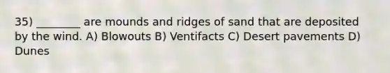 35) ________ are mounds and ridges of sand that are deposited by the wind. A) Blowouts B) Ventifacts C) Desert pavements D) Dunes