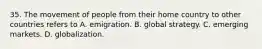 35. The movement of people from their home country to other countries refers to A. emigration. B. global strategy. C. emerging markets. D. globalization.