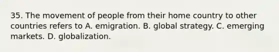 35. The movement of people from their home country to other countries refers to A. emigration. B. global strategy. C. emerging markets. D. globalization.