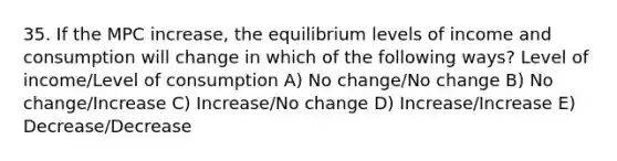 35. If the MPC increase, the equilibrium levels of income and consumption will change in which of the following ways? Level of income/Level of consumption A) No change/No change B) No change/Increase C) Increase/No change D) Increase/Increase E) Decrease/Decrease