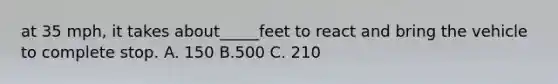 at 35 mph, it takes about_____feet to react and bring the vehicle to complete stop. A. 150 B.500 C. 210