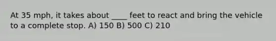 At 35 mph, it takes about ____ feet to react and bring the vehicle to a complete stop. A) 150 B) 500 C) 210