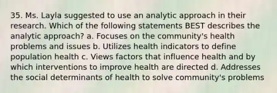 35. Ms. Layla suggested to use an analytic approach in their research. Which of the following statements BEST describes the analytic approach? a. Focuses on the community's health problems and issues b. Utilizes health indicators to define population health c. Views factors that influence health and by which interventions to improve health are directed d. Addresses the social determinants of health to solve community's problems