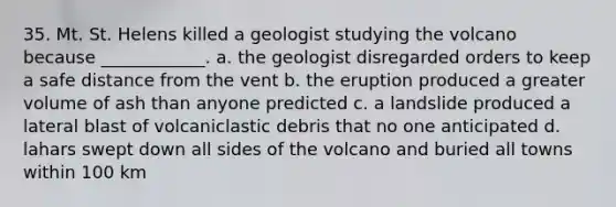 35. Mt. St. Helens killed a geologist studying the volcano because ____________. a. the geologist disregarded orders to keep a safe distance from the vent b. the eruption produced a greater volume of ash than anyone predicted c. a landslide produced a lateral blast of volcaniclastic debris that no one anticipated d. lahars swept down all sides of the volcano and buried all towns within 100 km