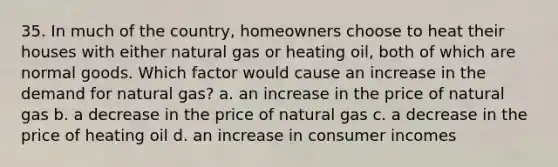 35. In much of the country, homeowners choose to heat their houses with either natural gas or heating oil, both of which are normal goods. Which factor would cause an increase in the demand for natural gas? a. an increase in the price of natural gas b. a decrease in the price of natural gas c. a decrease in the price of heating oil d. an increase in consumer incomes