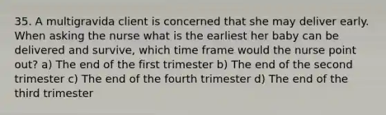 35. A multigravida client is concerned that she may deliver early. When asking the nurse what is the earliest her baby can be delivered and survive, which time frame would the nurse point out? a) The end of the first trimester b) The end of the second trimester c) The end of the fourth trimester d) The end of the third trimester