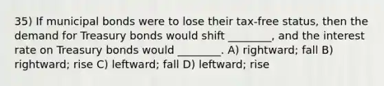 35) If municipal bonds were to lose their tax-free status, then the demand for Treasury bonds would shift ________, and the interest rate on Treasury bonds would ________. A) rightward; fall B) rightward; rise C) leftward; fall D) leftward; rise