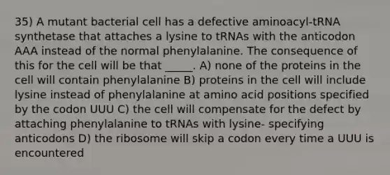 35) A mutant bacterial cell has a defective aminoacyl-tRNA synthetase that attaches a lysine to tRNAs with the anticodon AAA instead of the normal phenylalanine. The consequence of this for the cell will be that _____. A) none of the proteins in the cell will contain phenylalanine B) proteins in the cell will include lysine instead of phenylalanine at amino acid positions specified by the codon UUU C) the cell will compensate for the defect by attaching phenylalanine to tRNAs with lysine- specifying anticodons D) the ribosome will skip a codon every time a UUU is encountered