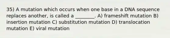 35) A mutation which occurs when one base in a DNA sequence replaces another, is called a ________. A) frameshift mutation B) insertion mutation C) substitution mutation D) translocation mutation E) viral mutation