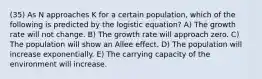 (35) As N approaches K for a certain population, which of the following is predicted by the logistic equation? A) The growth rate will not change. B) The growth rate will approach zero. C) The population will show an Allee effect. D) The population will increase exponentially. E) The carrying capacity of the environment will increase.