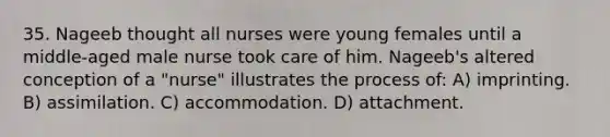 35. Nageeb thought all nurses were young females until a middle-aged male nurse took care of him. Nageeb's altered conception of a "nurse" illustrates the process of: A) imprinting. B) assimilation. C) accommodation. D) attachment.