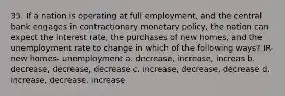 35. If a nation is operating at full employment, and the central bank engages in contractionary monetary policy, the nation can expect the interest rate, the purchases of new homes, and the unemployment rate to change in which of the following ways? IR- new homes- unemployment a. decrease, increase, increas b. decrease, decrease, decrease c. increase, decrease, decrease d. increase, decrease, increase