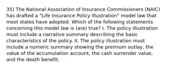 35) The National Association of Insurance Commissioners (NAIC) has drafted a "Life Insurance Policy Illustration" model law that most states have adopted. Which of the following statements concerning this model law is (are) true? I. The policy illustration must include a narrative summary describing the basic characteristics of the policy. II. The policy illustration must include a numeric summary showing the premium outlay, the value of the accumulation account, the cash surrender value, and the death benefit.