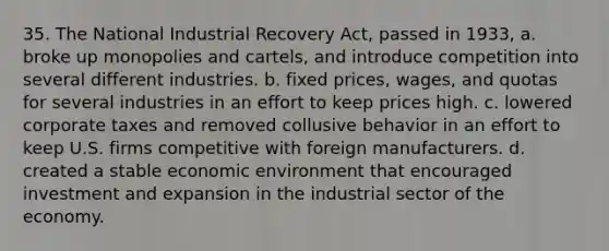 35. The National Industrial Recovery Act, passed in 1933, a. broke up monopolies and cartels, and introduce competition into several different industries. b. fixed prices, wages, and quotas for several industries in an effort to keep prices high. c. lowered corporate taxes and removed collusive behavior in an effort to keep U.S. firms competitive with foreign manufacturers. d. created a stable economic environment that encouraged investment and expansion in the industrial sector of the economy.