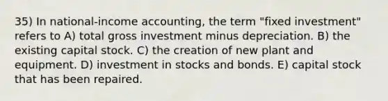 35) In national-income accounting, the term "fixed investment" refers to A) total gross investment minus depreciation. B) the existing capital stock. C) the creation of new plant and equipment. D) investment in stocks and bonds. E) capital stock that has been repaired.