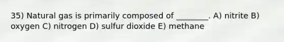 35) Natural gas is primarily composed of ________. A) nitrite B) oxygen C) nitrogen D) sulfur dioxide E) methane