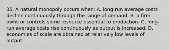 35. A natural monopoly occurs when: A. long-run average costs decline continuously through the range of demand. B. a firm owns or controls some resource essential to production. C. long-run average costs rise continuously as output is increased. D. economies of scale are obtained at relatively low levels of output.