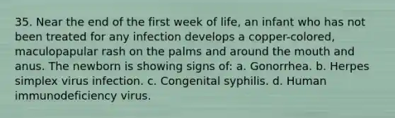 35. Near the end of the first week of life, an infant who has not been treated for any infection develops a copper-colored, maculopapular rash on the palms and around the mouth and anus. The newborn is showing signs of: a. Gonorrhea. b. Herpes simplex virus infection. c. Congenital syphilis. d. Human immunodeficiency virus.